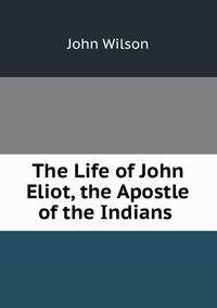 The Life of John Eliot, the Apostle of the Indians .