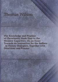 The Knowledge and Practice of Christianity Made Easy to the Meanest Capacities: Or, an Essay Towards an Instruction for the Indians . in Twenty Dialogues. Together with Directions and Prayers .