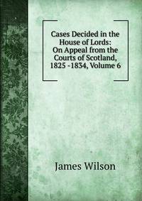 Cases Decided in the House of Lords: On Appeal from the Courts of Scotland, 1825 -1834, Volume 6