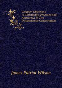 Common Objections to Christianity, Proposed and Answered,: In Two Dispassionate Conversations