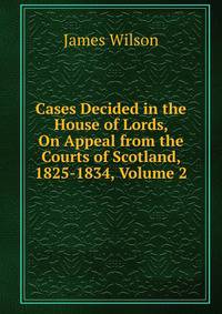 Cases Decided in the House of Lords, On Appeal from the Courts of Scotland, 1825-1834, Volume 2