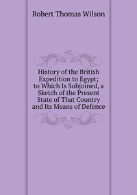 History of the British Expedition to Egypt; to Which Is Subjoined, a Sketch of the Present State of That Country and Its Means of Defence