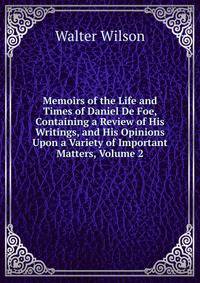Memoirs of the Life and Times of Daniel De Foe, Containing a Review of His Writings, and His Opinions Upon a Variety of Important Matters, Volume 2