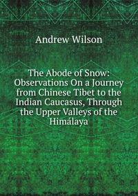 The Abode of Snow: Observations On a Journey from Chinese Tibet to the Indian Caucasus, Through the Upper Valleys of the Himalaya
