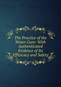 The Practice of the Water Cure: With Authenticated Evidence of Its Efficicacy and Safety