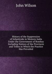 History of the Suppression of Infanticide in Western India Under the Government of Bombay Including Notices of the Provinces and Tribes in Which the Practice Has Prevailed