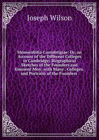 Memorabilia Cantabrigiae: Or, an Account of the Different Colleges in Cambridge; Biographical Sketches of the Founders and Eminent Men; with Many . Colleges, and Portraits of the Founders .