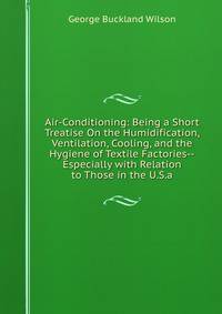 Air-Conditioning: Being a Short Treatise On the Humidification, Ventilation, Cooling, and the Hygiene of Textile Factories--Especially with Relation to Those in the U.S.a.