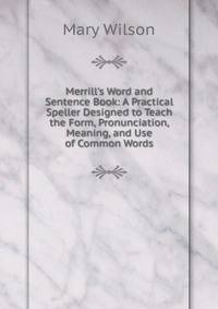 Merrill's Word and Sentence Book: A Practical Speller Designed to Teach the Form, Pronunciation, Meaning, and Use of Common Words