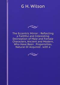 The Eccentric Mirror: : Reflecting a Faithful and Interesting Delineation of Male and Female Characters, Ancient and Modern, Who Have Been . Propensities, Natural Or Acquired . with a