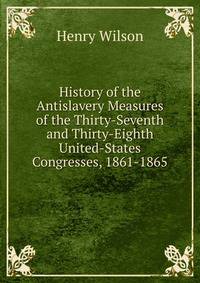 History of the Antislavery Measures of the Thirty-Seventh and Thirty-Eighth United-States Congresses, 1861-1865