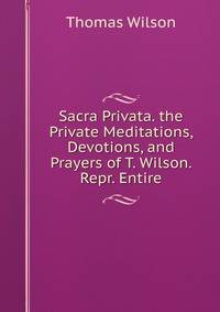 Sacra Privata. the Private Meditations, Devotions, and Prayers of T. Wilson. Repr. Entire