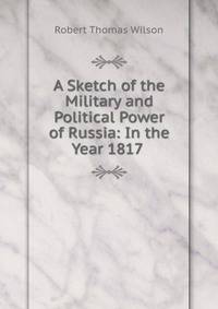 A Sketch of the Military and Political Power of Russia: In the Year 1817 .