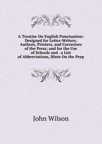 A Treatise On English Punctuation: Designed for Letter-Writers, Authors, Printers, and Correctors of the Press; and for the Use of Schools and . a List of Abbreviations, Hints On the Prep