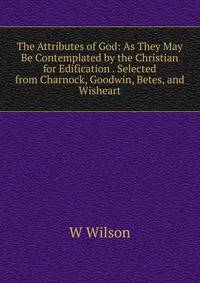 The Attributes of God: As They May Be Contemplated by the Christian for Edification . Selected from Charnock, Goodwin, Betes, and Wisheart