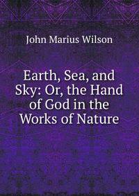 Earth, Sea, and Sky: Or, the Hand of God in the Works of Nature