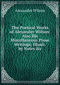 The Poetical Works of Alexander Wilson: Also His Miscellaneous Prose Writings: Illustr. by Notes &amp;c