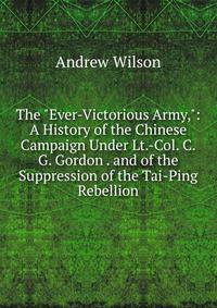 The "Ever-Victorious Army,": A History of the Chinese Campaign Under Lt.-Col. C.G. Gordon . and of the Suppression of the Tai-Ping Rebellion