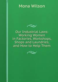 Our Industrial Laws: Working Women in Factories, Workshops, Shops and Laundries, and How to Help Them