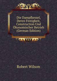 Die Dampfkessel, Deren Festigkeit, Construction Und Okonomischer Betrieb (German Edition)
