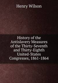 History of the Antislavery Measures of the Thirty-Seventh and Thirty-Eighth United-States Congresses, 1861-1864