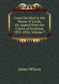 Cases Decided in the House of Lords, On Appeal from the Courts of Scotland, 1825-1834, Volume 7