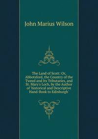 The Land of Scott: Or, Abbotsford, the Country of the Tweed and Its Tributaries, and St. Mary's Loch, by the Author of 'historical and Descriptive Hand-Book to Edinburgh'.