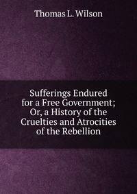 Sufferings Endured for a Free Government; Or, a History of the Cruelties and Atrocities of the Rebellion