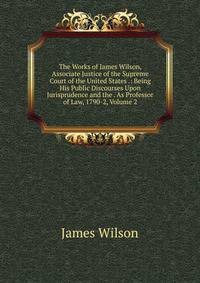 The Works of James Wilson, Associate Justice of the Supreme Court of the United States .: Being His Public Discourses Upon Jurisprudence and the . As Professor of Law, 1790-2, Volume 2