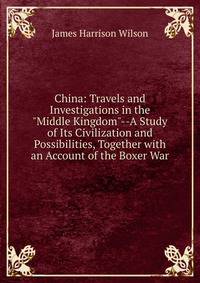 China: Travels and Investigations in the "Middle Kingdom"--A Study of Its Civilization and Possibilities, Together with an Account of the Boxer War