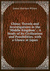 China: Travels and Investigations in the "Middle Kingdom".: A Study of Its Civilization and Possibilities. with a Glance at Japan