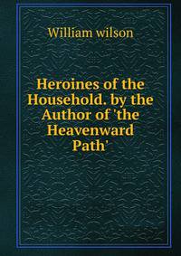 Heroines of the Household. by the Author of 'the Heavenward Path'.