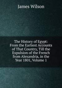 The History of Egypt: From the Earliest Accounts of That Country, Till the Expulsion of the French from Alexandria, in the Year 1801, Volume 1