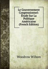 Le Gouvernement Congressionnel: Etude Sur La Politique Americaine (French Edition)