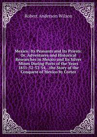 Mexico: Its Peasants and Its Priests: Or, Adventures and Historical Researches in Mexico and Its Silver Mines During Parts of the Years 1851-52-53-54, . the Story of the Conquest of Mexico by Cortez