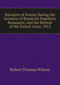 Narrative of Events During the Invasion of Russia by Napoleon Bonaparte, and the Retreat of the French Army. 1812
