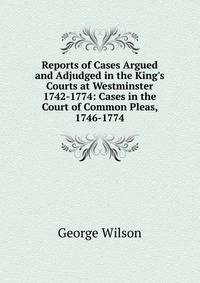 Reports of Cases Argued and Adjudged in the King's Courts at Westminster 1742-1774: Cases in the Court of Common Pleas, 1746-1774