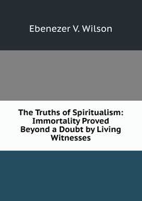 The Truths of Spiritualism: Immortality Proved Beyond a Doubt by Living Witnesses