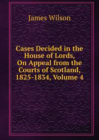 Cases Decided in the House of Lords, On Appeal from the Courts of Scotland, 1825-1834, Volume 4
