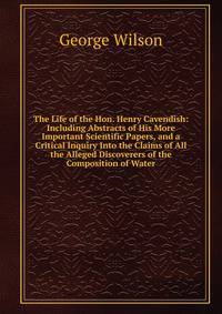The Life of the Hon. Henry Cavendish: Including Abstracts of His More Important Scientific Papers, and a Critical Inquiry Into the Claims of All the Alleged Discoverers of the Composition of Water