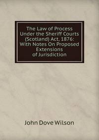 The Law of Process Under the Sheriff Courts (Scotland) Act, 1876: With Notes On Proposed Extensions of Jurisdiction