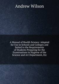 A Manual of Health Science: Adapted for Use in Schools and Colleges and Suited to the Requirements of Students Preparing for the Examinations in Hygiene of the Science and Art Department, Etc