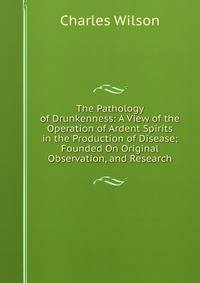 The Pathology of Drunkenness: A View of the Operation of Ardent Spirits in the Production of Disease; Founded On Original Observation, and Research