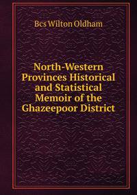 North-Western Provinces Historical and Statistical Memoir of the Ghazeepoor District
