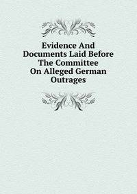 Evidence And Documents Laid Before The Committee On Alleged German Outrages