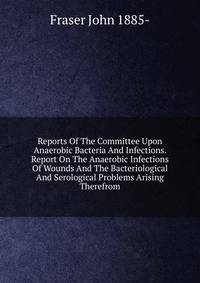 Reports Of The Committee Upon Anaerobic Bacteria And Infections. Report On The Anaerobic Infections Of Wounds And The Bacteriological And Serological Problems Arising Therefrom