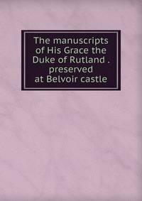 The manuscripts of His Grace the Duke of Rutland . preserved at Belvoir castle