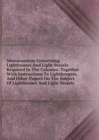 Memorandum Concerning Lighthouses And Light Vessels Required In The Colonies: Together With Instructions To Lightkeepers, And Other Papers On The Subject Of Lighthouses And Light Vessels
