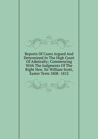 Reports Of Cases Argued And Determined In The High Court Of Admiralty; Commencing With The Judgments Of The Right Hon. Sir William Scott, Easter Term 1808 -1812