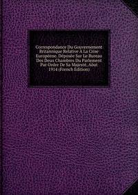 Correspondance Du Gouvernement Britannique Relative A La Crise Europeene. Deposee Sur Le Bureau Des Deux Chambres Du Parlement Par Ordre De Sa Majeste, Aout 1914 (French Edition)